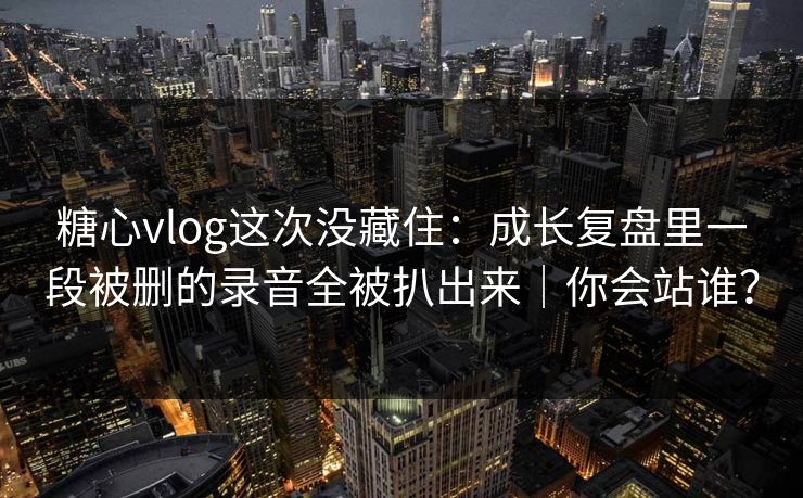 糖心vlog这次没藏住：成长复盘里一段被删的录音全被扒出来｜你会站谁？