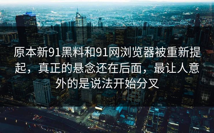 原本新91黑料和91网浏览器被重新提起，真正的悬念还在后面，最让人意外的是说法开始分叉